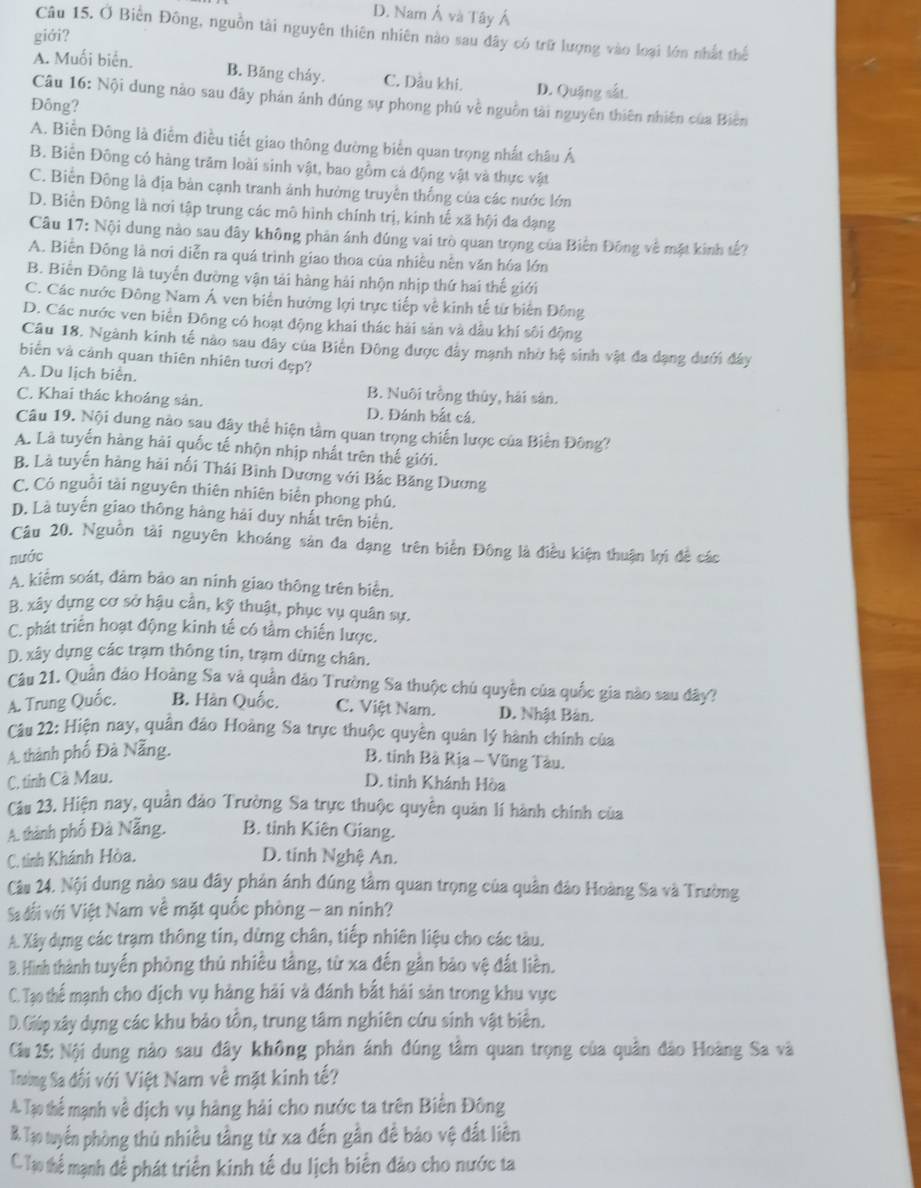 D. Nam Á và Tây Á
Câu 15. Ở Biến Đông, nguồn tài nguyên thiên nhiên nào sau đây có trữ lượng vào loại lớn nhất thể
giới?
A. Muối biển. B. Băng cháy. C. Dầu khi. D. Quặng sắt.
Câu 16: Nội dung nào sau đây phản ảnh đúng sự phong phú về nguồn tài nguyên thiên nhiên của Biên
Đông?
A. Biền Đông là điểm điều tiết giao thông đường biển quan trọng nhất châu Á
B. Biển Đông có hàng trăm loài sinh vật, bao gồm cả động vật và thực vật
C. Biến Đông là địa bàn cạnh tranh ảnh hưởng truyền thống của các nước lớn
D. Biển Đông là nơi tập trung các mô hình chính trị, kinh tế xã hội đa đạng
Câu 17: Nội dung nào sau đây không phản ánh đúng vai trò quan trọng của Biến Động về mặt kinh tế?
A. Biển Đông là nơi diễn ra quá trình giao thoa của nhiều nền văn hóa lớn
B. Biến Đông là tuyển đường vận tải hàng hải nhộn nhịp thứ hai thế giới
C. Các nước Đông Nam Á ven biển hưởng lợi trực tiếp về kinh tế từ biến Đông
D. Các nước ven biển Đông có hoạt động khai thác hải sản và dầu khí sôi động
Câu 18. Ngành kinh tế nào sau đây của Biến Đông được đây mạnh nhờ hệ sinh vật đa dạng dưới đây
biển và cảnh quan thiên nhiên tươi đẹp?
A. Du lịch biển. B. Nuôi trồng thủy, hải sản.
C. Khai thác khoáng sản. D. Đánh bắt cá.
Câu 19. Nội dung nào sau đây thể hiện tầm quan trọng chiến lược của Biến Đông?
A. Là tuyến hàng hải quốc tế nhộn nhịp nhất trên thế giới.
B. Là tuyến hàng hải nối Thái Bình Dương với Bắc Băng Dương
C. Có nguồi tài nguyên thiên nhiên biển phong phú.
D. Là tuyển giao thông hàng hải duy nhất trên biên.
Câu 20. Nguồn tài nguyên khoáng sản đa dạng trên biển Đông là điều kiện thuận lợi đề các
nước
A. kiểm soát, đảm bảo an ninh giao thông trên biển.
B. xây dựng cơ sở hậu cần, kỹ thuật, phục vụ quân sự.
C. phát triển hoạt động kinh tế có tâm chiến lược.
D. xây dựng các trạm thông tin, trạm dừng chân.
Cu 21. Quần đảo Hoàng Sa và quần đảo Trường Sa thuộc chú quyền của quốc gia nào sau đây?
A. Trung Quốc. B. Hàn Quốc. C. Việt Nam. D. Nhật Bản.
Câu 22: Hiện nay, quân đảo Hoàng Sa trực thuộc quyền quân lý hành chính của
A. thành phố Đà Nẵng.
B. tinh Bà Rịa - Vũng Tàu.
C. tinh Cà Mau. D. tỉnh Khánh Hòa
Câu 23. Hiện nay, quân đảo Trường Sa trực thuộc quyền quản lí hành chính của
A. thành phố Đà Nẵng. B. tỉnh Kiên Giang.
C. tinh Khánh Hòa.
D. tinh Nghệ An.
Câu 24. Nội dung nào sau đây phản ánh đúng tâm quan trọng của quân đảo Hoàng Sa và Trường
Sa dối với Việt Nam về mặt quốc phòng - an ninh?
A. Xây dựng các trạm thông tin, dừng chân, tiếp nhiên liệu cho các tàu.
B. Hình thành tuyến phòng thủ nhiều tằng, từ xa đến gần bảo vệ đất liền.
C. Tạo thể mạnh cho dịch vụ hàng hải và đánh bắt hải sản trong khu vực
D. Giúp xây dựng các khu bảo tồn, trung tâm nghiên cứu sinh vật biển.
Cu 25: Nội dung nào sau đây không phản ánh đúng tâm quan trọng của quân đảo Hoàng Sa và
Trường Sa đối với Việt Nam về mặt kinh tế?
A. Tạo thể mạnh về dịch vụ hàng hải cho nước ta trên Biển Đông
B. Tạo tuyến phòng thủ nhiều tầng từ xa đến gần để bảo vệ đất liên
C. Tạo thể mạnh để phát triển kinh tế du lịch biển đảo cho nước ta