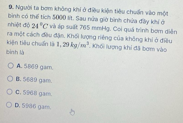 Người ta bơm không khí ở điều kiện tiêu chuẩn vào một
bình có thể tích 5000 lít. Sau nửa giờ bình chứa đầy khí ở
nhiệt độ 24°C và áp suất 765 mmHg. Coi quá trình bơm diễn
ra một cách đều đặn. Khối lượng riêng của không khí ở điều
kiện tiêu chuẩn là 1,29kg/m^3. Khối lượng khí đã bơm vào
bình là
A. 5869 gam.
B. 5689 gam.
c. 5968 gam.
D. 5986 gam.