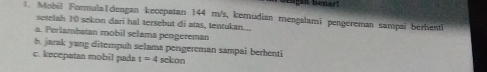 Mobil Formula|dengan keocpatan 144 m/s, kemudian mengalami pengereman sampai berhentl 
setelah 10 sekon darī hal tersebut di atas, tentukan... 
a. Perlambatan mobil selama pengereman 
h. jarak yang diterpuh selama pengereman sampai berhenti 
c. kecepatan mobil pada t=4 sekon