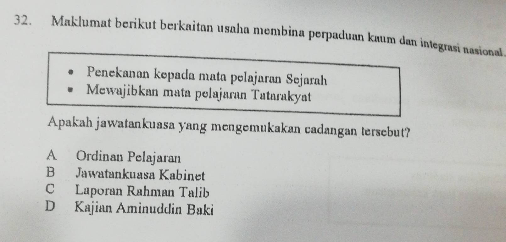 Maklumat berikut berkaitan usaha membina perpaduan kaum dan integrasi nasional
Penekanan kepada mata pelajaran Sejarah
Mewajibkan mata pelajaran Tatarakyat
Apakah jawatankuasa yang mengemukakan cadangan tersebut?
A Ordinan Pelajaran
B Jawatankuasa Kabinet
C Laporan Rahman Talib
D Kajian Aminuddin Baki