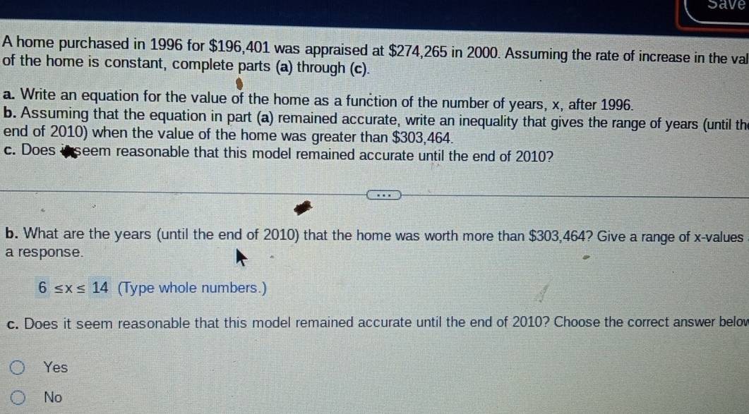 save
A home purchased in 1996 for $196,401 was appraised at $274,265 in 2000. Assuming the rate of increase in the val
of the home is constant, complete parts (a) through (c).
a. Write an equation for the value of the home as a function of the number of years, x, after 1996.
b. Assuming that the equation in part (a) remained accurate, write an inequality that gives the range of years (until th
end of 2010) when the value of the home was greater than $303,464.
c. Does in seem reasonable that this model remained accurate until the end of 2010?
b. What are the years (until the end of 2010) that the home was worth more than $303,464? Give a range of x -values
a response.
6≤ x≤ 14 (Type whole numbers.)
c. Does it seem reasonable that this model remained accurate until the end of 2010? Choose the correct answer belov
Yes
No