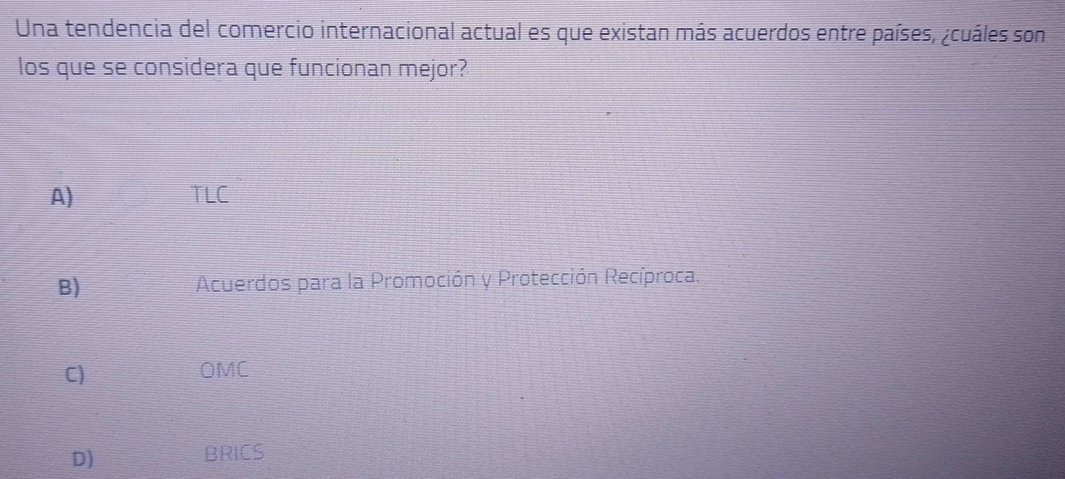 Una tendencia del comercio internacional actual es que existan más acuerdos entre países, ¿cuáles son
los que se considera que funcionan mejor?
A) TLC
B) Acuerdos para la Promoción y Protección Recíproca.
C) OMC
D)
BRICS