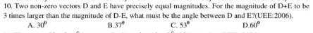 10, Two non-zero vectors D and E have precisely equal magnitudes. For the magnitude of D+E to be
3 times larger than the magnitude of D-E, what must be the angle between D and E? (UEF :2 10°
A. 30° B. 37° C. 53° D. 60°