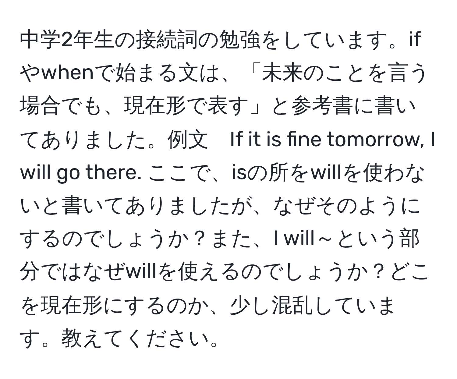 中学2年生の接続詞の勉強をしています。ifやwhenで始まる文は、「未来のことを言う場合でも、現在形で表す」と参考書に書いてありました。例文　If it is fine tomorrow, I will go there. ここで、isの所をwillを使わないと書いてありましたが、なぜそのようにするのでしょうか？また、I will～という部分ではなぜwillを使えるのでしょうか？どこを現在形にするのか、少し混乱しています。教えてください。