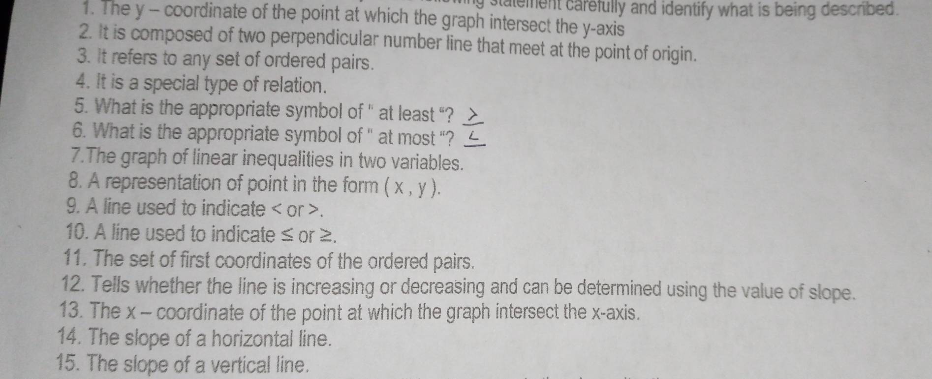 stalement carefully and identify what is being described. 
1. The y - coordinate of the point at which the graph intersect the y-axis 
2. It is composed of two perpendicular number line that meet at the point of origin. 
3. It refers to any set of ordered pairs. 
4. It is a special type of relation. 
5. What is the appropriate symbol of '' at least “? 
6. What is the appropriate symbol of '' at most “? 
7.The graph of linear inequalities in two variables. 
8. A representation of point in the form (x,y). 
9. A line used to indicate or . 
10. A line used to indicate ≤ or ≥. 
11. The set of first coordinates of the ordered pairs. 
12. Tells whether the line is increasing or decreasing and can be determined using the value of slope. 
13. The x - coordinate of the point at which the graph intersect the x-axis. 
14. The slope of a horizontal line. 
15. The slope of a vertical line.