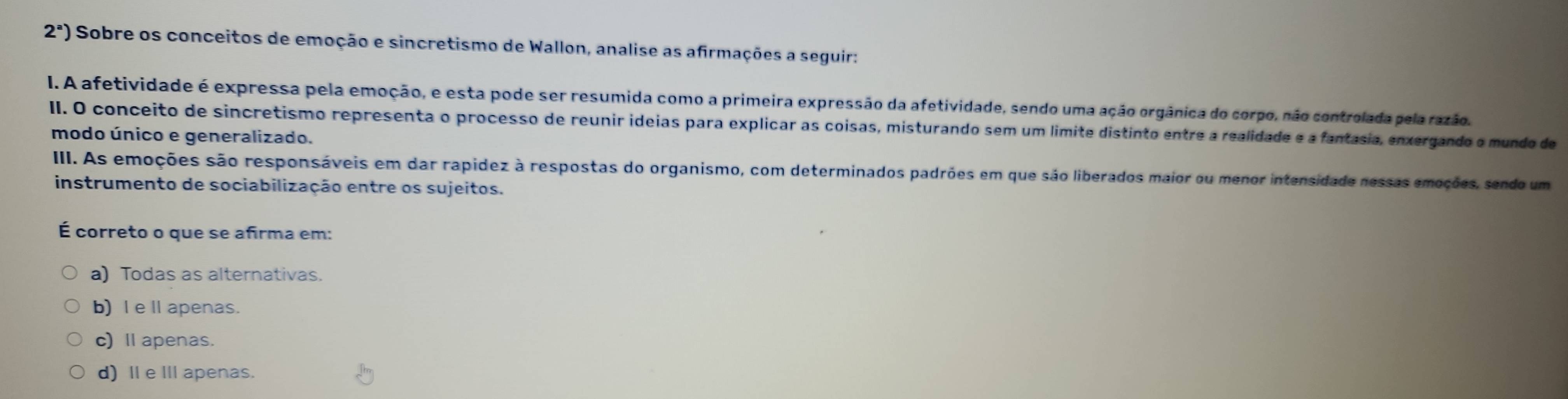 2^a) Sobre os conceitos de emoção e sincretismo de Wallon, analise as afirmações a seguir:
I. A afetividade é expressa pela emoção, e esta pode ser resumida como a primeira expressão da afetividade, sendo uma ação orgânica do corpo, não controlada pela razão.
II. O conceito de sincretismo representa o processo de reunir ideias para explicar as coisas, misturando sem um limite distinto entre a realidade e a fantasia, enxergando o mundo de
modo único e generalizado.
III. As emoções são responsáveis em dar rapidez à respostas do organismo, com determinados padrões em que são liberados maior ou menor intensidade nessas emoções, sendo um
instrumento de sociabilização entre os sujeitos.
É correto o que se añirma em:
a) Todas as alternativas.
b) I eⅡ apenas.
c) Ⅱ apenas.
d) Ⅱe I apenas.