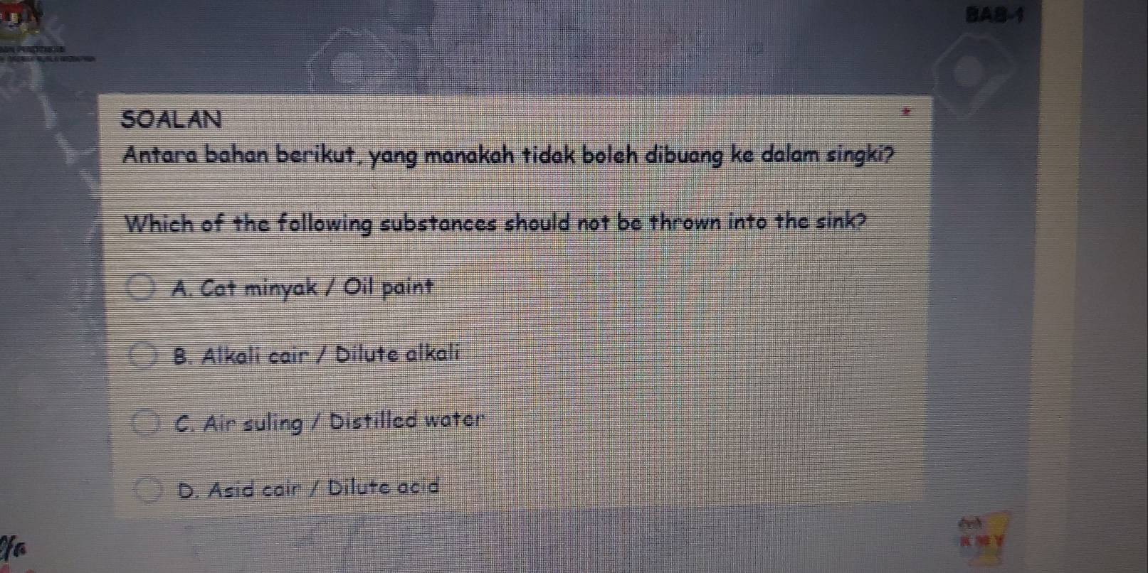 BAB-1
SOALAN
Antara bahan berikut, yang manakah tidak boleh dibuang ke dalam singki?
Which of the following substances should not be thrown into the sink?
A. Cat minyak / Oil paint
B. Alkali cair / Dilute alkali
C. Air suling / Distilled water
D. Asid cair / Dilute acid