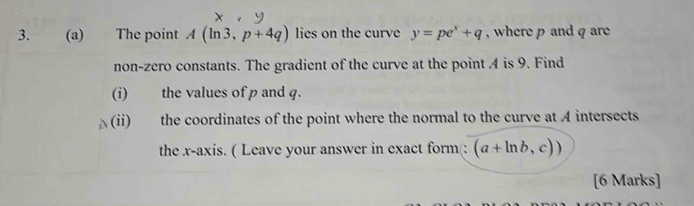 The point A(ln 3,p+4q) lies on the curve y=pe^x+q , where p and q are 
non-zero constants. The gradient of the curve at the point A is 9. Find 
(i) the values of p and q. 
(ii) the coordinates of the point where the normal to the curve at A intersects 
the x-axis. ( Leave your answer in exact form(: (a+ln b,c)) 
[6 Marks]