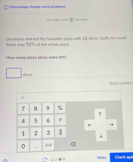 Percentage change word problems 
You might need: Calculator 
Desmond ordered his favourite pizza with 12 slices. Sadly, he could 
finish only 75% of the whole pizza. 
How many pizza slices were left? 
slices 
Report a problen 
×
7 8 9 %
1
4 5 6 π
1 2 3  □ /□  
0 . () a 
Hints Check agai