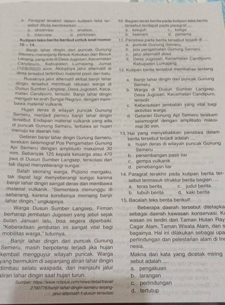 Par grat terakhir dalam kutipan teks t 10. Bagian teras berita pada kutipan teks berita
sebut ditulis berdasarkan .... tersebut terdapat pada paragraf
a. observasi c. analisis a. ketujuh c ketiga
b. interview d. perkiraan b. keenam d. pertama
Kutipan teks berita berikut untuk soal nomor 11. Peristiwa pada berita tersebut terjadi di ....
10-14. a puncak Gunung Semeru
Banjir lahar dingin dari puncak Gunun b. pos pengamatan Gunung Semeru
Semeru menerjang Besuk Kobokan dan Besuk c. jalur alteratif desa
Lanang, yang ada di Desa Jugosari, Kecamatan d. Desa Jugosari, Kecamatan Candipuro.
Candipuro, Kabupaten Lumajang. Jumat Kabupaten Lumajang
(12/8/2022) sore. Akibatnya jalur altematif di
desa tersebut tertimbun material pasir dan batu. 12. Kutipan berita tersebut membahas tentang
Rusaknya jalur altematif akibat banjir lahar a. Banjir lahar dingin dari puncak Gunung
dingin tersebut membuat ratusan warga di Semeru.
Dusun Sumber Langsep, Desa Jugosari, Keca- b. Warga di Dusun Sumber Langsep,
matan Candipuro, terisolir. Banjir lahar dingin Desa Jugosari, Kecamatan Candipuro,
mengalir ke arah Sungai Regoyo, dengan mem- terisolir.
bawa material vulkanik. c. Keberadaan jembatan yang vital bagi
Hujan deras di wilayah puncak Gunung aktivitas warga
Semeru, menjadi pemicu banjir lahar dingin d. Getaran Gunung Api Semeru terekam
tersebut. Endapan material vulkanik yang ada seismograf dengan amplitudo maksi-
di puncak Gunung Semeru, terbawa air hujan mal 30 mm.
menuju ke daerah hilir.
13. Hal yang menyebabkan peristiwa dalam
Getaran banjir lahar dingin Gunung Semeru, berita tersebut terjadi adalah    
terekam seismograf Pos Pengamatan Gunung a. hujan deras di wilayah puncak Gunung
Api Semeru dengan amplitudo maksimal 30 Semeru
mm. Sebanyak 125 kepala keluarga atau 470 b. penambangan pasir liar
jiwa di Dusun Sumber Langsep, terisolasi dan c. gempa vulkanik
tak dapat menyeberangi sungai. d. penebangan liar
Salah seorang warga, Pujiono mengaku.
tak dapat lagi menyeberangi sungai karena 14. Paragraf terakhir pada kutipan berita ter-
banjir lahar dingin sangat deras dan membawa sebut termasuk struktur berita bagian ....
material vulkanik, ''Sementara menunggu di a. teras berita c. judul berita
seberang, karena kondisinya memang banjir b. tubuh berita d. kaki berita
lahar dingin," ungkapnya. 15. Bacalah teks berita berikut!
Warga Dusun Sumber Langsep, Firman Beberapa daerah tersebut ditetapka
berharap jembatan Jugosari yang jebol sejak sebagai daerah kawasan konservasi. K
bulan Januari lalu, bisa segera diperbaiki. wasan ini terdiri dari Taman Hutan Ray
“Keberadaan jembatan ini sangat vital bagi Cagar Alam, Taman Wisata Alam, dan s
mobilitas warga," tuturnya. bagainya. Hal ini dilakukan sebagai upa
Banjir lahar dingin dari puncak Gunung perlindungan dan pelestarian alam di In
Semeru, masih berpotensi terjadi jika hujan nesia.
kembali mengguyur wilayah puncak. Warga Makna dari kata yang dicetak miring
yang bermukim di sepanjang aliran lahar dingin sebut adalah ....
diimbau selalu waspada, dan menjauhi jalur a. pengakuan
aliran lahar dingin saat hujan turun. b. larangan
Sumber: https://www.rctiplus.com/news/detail/travel/ c. perlindungan
2790776/banjir-lahar-dingin-semeru-terjang- d. tertutup
jalur-alternatif-1-dusun-terisolasi