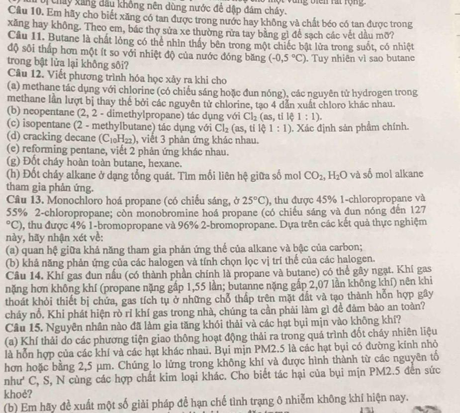 Một vùng biên rất rộng.
ổ chây xăng đầu không nên dùng nước để dập đám cháy.
Câu 10. Em hãy cho biết xăng có tan được trong nước hay không và chất béo có tan được trong
xăng hay không. Theo em, bác thợ sửa xe thường rửa tay bằng gì để sạch các vết dầu mỡ?
Câu 11. Butane là chất lỏng có thể nhìn thấy bên trong một chiếc bật lửa trong suốt, có nhiệt
độ sôi thấp hơn một ít so với nhiệt độ của nước đóng băng (-0,5°C)
trong bật lửa lại không sôi? . Tuy nhiên vì sao butane
Câu 12. Viết phương trình hóa học xảy ra khi cho
(a) methane tác dụng với chlorine (có chiếu sáng hoặc đun nóng), các nguyên tử hydrogen trong
methane lần lượt bị thay thế bởi các nguyên tử chlorine, tạo 4 dẫn xuất chloro khác nhau.
(b) neopentane (2, 2 - dimethylpropane) tác dụng với Cl_2 (as, tỉ lệ 1:1).
(c) isopentane (2 - methylbutane) tác dụng với Cl_2 (as, tỉ lệ 1:1). Xác định sản phầm chính.
(d) cracking decane (C_10H_22) , viết 3 phản ứng khác nhau.
(e) reforming pentane, viết 2 phản ứng khác nhau.
(g) Đốt cháy hoàn toàn butane, hexane.
(h) Đốt cháy alkane ở dạng tổng quát. Tìm mối liên hệ giữa số mol CO_2,H_2O và số mol alkane
tham gia phản ứng.
Câu 13. Monochloro hoá propane (có chiếu sáng, ở 25°C) , thu được 45% 1-chloropropane và
55% 2-chloropropane; còn monobromine hoá propane (có chiếu sáng và đun nóng đến 127
°C), thu được 4% 1-bromopropane và 96% 2-bromopropane. Dựa trên các kết quả thực nghiệm
này, hãy nhận xét về:
(a) quan hệ giữa khả năng tham gia phản ứng thế của alkane và bậc của carbon;
(b) khả năng phản ứng của các halogen và tính chọn lọc vị trí thế của các halogen.
Câu 14. Khí gas đun nấu (có thành phần chính là propane và butane) có thể gây ngạt. Khí gas
nặng hơn không khí (propane nặng gấp 1,55 lần; butanne nặng gấp 2,07 lần không khí) nên khi
thoát khỏi thiết bị chứa, gas tích tụ ở những chỗ thấp trên mặt đất và tạo thành hỗn hợp gây
cháy nổ. Khi phát hiện rò rỉ khí gas trong nhà, chúng ta cần phải làm gì đề đảm bảo an toàn?
Câu 15. Nguyên nhân nào đã làm gia tăng khói thải và các hạt bụi mịn vào không khí?
(a) Khí thải do các phương tiện giao thông hoạt động thải ra trong quá trình đốt cháy nhiên liệu
là hỗn hợp của các khí và các hạt khác nhaủ. Bụi mịn PM2.5 là các hạt bụi có đường kính nhỏ
hơn hoặc bằng 2,5 μm. Chúng lo lửng trong không khí và được hình thành từ các nguyên tố
như' C, S, N cùng các hợp chất kim loại khác. Cho biết tác hại của bụi mịn PM2.5 đến sức
khoẻ?
(b) Em hãy đề xuất một số giải pháp để hạn chế tình trạng ô nhiễm không khí hiện nay.