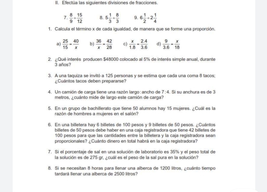 Efectúa las siguientes divisiones de fracciones.
7.  8/9 /  15/12  8. 5 1/3 /  8/3  9. 6 1/2 / 2 1/4 
1. Calcula el término x de cada igualdad, de manera que se forme una proporción.
a)  25/15 = 40/x  b)  36/x = 42/28  c)  x/1.8 = (2.4)/3.6  d)  9/3.6 = x/18 
2.  Qué interés producen $48000 colocado al 5% de interés simple anual, durante
3 años?
3. A una taquiza se invitó a 125 personas y se estima que cada una coma 8 tacos;
¿Cuántos tacos deben prepararse?
4. Un camión de carga tiene una razón largo: ancho de 7:4. Si su anchura es de 3
metros, ¿ cuánto mide de largo este camión de carga?
5. En un grupo de bachillerato que tiene 50 alumnos hay 15 mujeres. ¿Cuál es la
razón de hombres a mujeres en el salón?
6. En una billetera hay 6 billetes de 100 pesos y 9 billetes de 50 pesos. ¿Cuántos
billetes de 50 pesos debe haber en una caja registradora que tiene 42 billetes de
100 pesos para que las cantidades entre la billetera y la caja registradora sean
proporcionales? ¿Cuánto dinero en total habrá en la caja registradora?
7. Si el porcentaje de sal en una solución de laboratorio es 35% y el peso total de
la solución es de 275 gr, ¿cuál es el peso de la sal pura en la solución?
8. Si se necesitan 8 horas para llenar una alberca de 1200 litros, ¿cuánto tiempo
tardará llenar una alberca de 2500 litros?