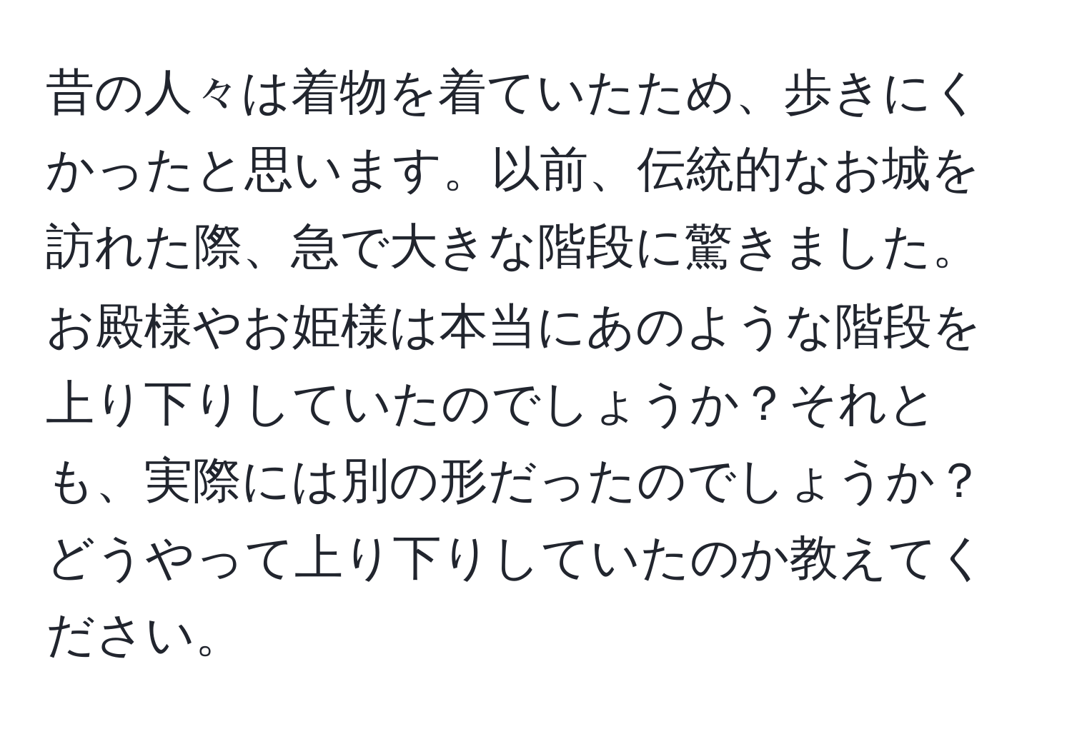 昔の人々は着物を着ていたため、歩きにくかったと思います。以前、伝統的なお城を訪れた際、急で大きな階段に驚きました。お殿様やお姫様は本当にあのような階段を上り下りしていたのでしょうか？それとも、実際には別の形だったのでしょうか？どうやって上り下りしていたのか教えてください。