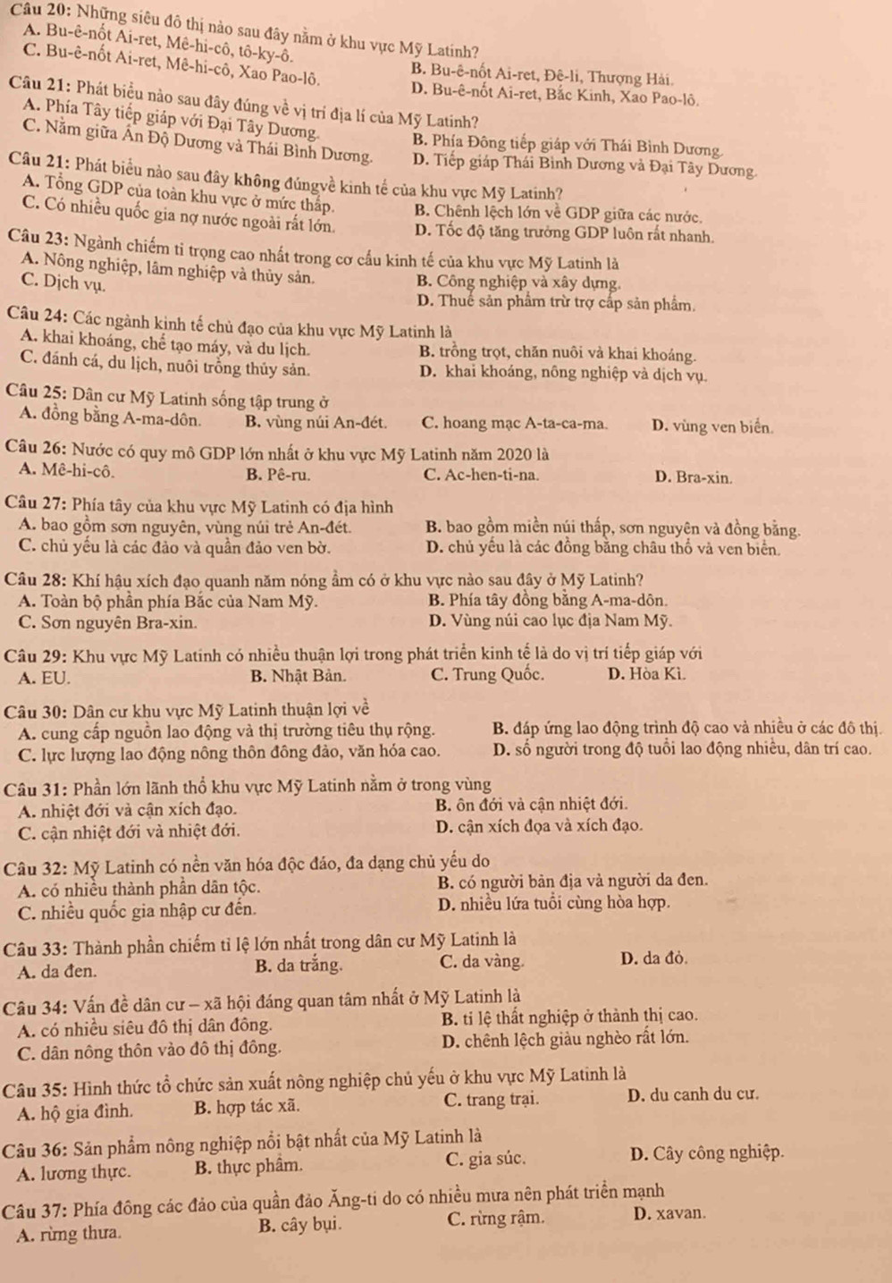 Những siêu đô thị nào sau đây nằm ở khu vực Mỹ Latinh?
A. Bu-ê-nốt Ai-ret, Mê-hi-cô, tô- ky-hat 0.
C. Bu-ê-nốt Ai-ret, Mê-hi-cô, Xao Pao-lô.
B. Bu-ê-nốt Ai-ret, Đê-li, Thượng Hải.
D. Bu-ê-nốt Ai-ret, Bắc Kinh, Xao Pao-lô.
Câu 21: Phát biểu nào sau đây đúng về vị trí địa lí của Mỹ Latinh?
A. Phía Tây tiếp giáp với Đại Tây Dương. B. Phía Đông tiếp giáp với Thái Bình Dương
C. Nằm giữa Ấn Độ Dương và Thái Bình Dương. D. Tiếp giáp Thái Bình Dương và Đại Tây Dương
Câu 21: Phát biểu nào sau đây không đúngvề kinh tế của khu vực Mỹ Latinh?
A. Tổng GDP của toàn khu vực ở mức thấp. B. Chênh lệch lớn về GDP giữa các nước.
C. Có nhiều quốc gia nợ nước ngoài rắt lớn. D. Tốc độ tăng trưởng GDP luôn rất nhanh.
Câu 23: Ngành chiếm tỉ trọng cao nhất trong cơ cầu kinh tế của khu vực Mỹ Latinh là
A. Nông nghiệp, lâm nghiệp và thủy sản.
C. Dịch vụ.
B. Công nghiệp và xây dựng.
D. Thuế sản phẩm trừ trợ cấp sản phẩm,
Câu 24: Các ngành kịnh tế chủ đạo của khu vực Mỹ Latinh là
A. khai khoáng, chế tạo máy, và du lịch. B. trồng trọt, chăn nuôi và khai khoảng.
C. đánh cá, du lịch, nuôi trỗng thủy sản. D. khai khoáng, nông nghiệp và dịch vụ.
Câu 25: Dân cư Mỹ Latinh sống tập trung ở
A. đồng bằng A-ma-dôn. B. vùng núi An-đét. C. hoang mạc A-ta-ca-ma. D. vùng ven biển.
Câu 26: Nước có quy mô GDP lớn nhất ở khu vực Mỹ Latinh năm 2020 là
A. Mê-hi-cô. B. Pê-ru. C. Ac-hen-ti-na. D. Bra-xin.
Câu 27: Phía tây của khu vực Mỹ Latinh có địa hình
A. bao gồm sơn nguyên, vùng núi trẻ An-đét. B. bao gồm miền núi thấp, sơn nguyên và đồng bằng.
C. chủ yếu là các đảo và quần đảo ven bờ. D. chủ yếu là các đồng bằng châu thổ và ven biển.
Câu 28: Khí hậu xích đạo quanh năm nóng ầm có ở khu vực nào sau đây ở Mỹ Latinh?
A. Toàn bộ phần phía Bắc của Nam Mỹ. B. Phía tây đồng bằng A-ma-dôn.
C. Sơn nguyên Bra-xin. D. Vùng núi cao lục địa Nam Mỹ.
Câu 29: Khu vực Mỹ Latinh có nhiều thuận lợi trong phát triển kinh tế là do vị trí tiếp giáp với
A. EU. B. Nhật Bản. C. Trung Quốc. D. Hòa Kì.
Câu 30: Dân cư khu vực Mỹ Latinh thuận lợi về
A. cung cấp nguồn lao động và thị trường tiêu thụ rộng. B. đáp ứng lao động trình độ cao và nhiều ở các đô thị.
C. lực lượng lao động nông thôn đông đảo, văn hóa cao. D. số người trong độ tuổi lao động nhiều, dân trí cao.
Câu 31: Phần lớn lãnh thổ khu vực Mỹ Latinh nằm ở trong vùng
A. nhiệt đới và cận xích đạo. B ôn đới và cận nhiệt đới.
C. cận nhiệt đới và nhiệt đới. D. cận xích đọa và xích đạo.
Câu 32: Mỹ Latinh có nền văn hóa độc đảo, đa dạng chủ yếu do
A. có nhiều thành phân dân tộc. B. có người bản địa và người da đen.
C. nhiều quốc gia nhập cư đến. D. nhiều lứa tuổi cùng hòa hợp.
Câu 33: Thành phần chiếm tỉ lệ lớn nhất trong dân cư Mỹ Latinh là
A. da đen. B. da trắng. C. da vàng. D. da đỏ.
Câu 34: Vấn đề dân cư - xã hội đáng quan tâm nhất ở Mỹ Latinh là
A. có nhiều siêu đô thị dân đông. B. ti lệ thất nghiệp ở thành thị cao.
C. dân nông thôn vào đô thị đông. D. chênh lệch giàu nghèo rất lớn.
Câu 35: Hình thức tổ chức sản xuất nông nghiệp chủ yếu ở khu vực Mỹ Latinh là
A. hộ gia đình. B. hợp tác xã. C. trang trại. D. du canh du cư.
Câu 36: Sản phẩm nông nghiệp nổi bật nhất của Mỹ Latinh là
A. lương thực. B. thực phâm. C. gia súc. D. Cây công nghiệp.
Câu 37: Phía đông các đảo của quần đảo Ăng-ti do có nhiều mưa nên phát triển mạnh
A. rừng thưa. B. cây bụi. C. rừng rậm. D. xavan.