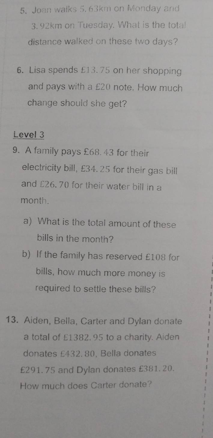 Joan walks 5. 63km on Monday and
3. 92km on Tuesday. What is the total 
distance walked on these two days? 
6. Lisa spends £13. 75 on her shopping 
and pays with a £20 note. How much 
change should she get? 
Level 3 
9. A family pays £68. 43 for their 
electricity bill, £34. 25 for their gas bill 
and £26. 70 for their water bill in a
month. 
a) What is the total amount of these 
bills in the month? 
b) If the family has reserved £108 for 
bills, how much more money is 
required to settle these bills? 
13. Aiden, Bella, Carter and Dylan donate 
a total of £1382.95 to a charity. Aiden 
donates £432. 80, Bella donates
£291. 75 and Dylan donates £381. 20. 
How much does Carter donate?