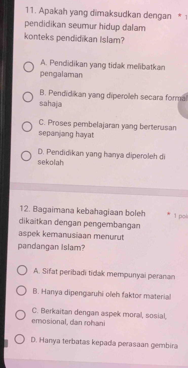 Apakah yang dimaksudkan dengan * 1
pendidikan seumur hidup dalam
konteks pendidikan Islam?
A. Pendidikan yang tidak melibatkan
pengalaman
B. Pendidikan yang diperoleh secara formal
sahaja
C. Proses pembelajaran yang berterusan
sepanjang hayat
D. Pendidikan yang hanya diperoleh di
sekolah
12. Bagaimana kebahagiaan boleh * 1 poi
dikaitkan dengan pengembangan
aspek kemanusiaan menurut
pandangan Islam?
A. Sifat peribadi tidak mempunyai peranan
B. Hanya dipengaruhi oleh faktor material
C. Berkaitan dengan aspek moral, sosial,
emosional, dan rohani
D. Hanya terbatas kepada perasaan gembira