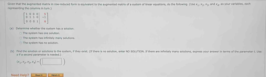 Given that the augmented matrix in row-reduced form is equivalent to the augmented matrix of a system of linear equations, do the following. (Use x_1, x_2, x_3, 
representing the columns in turn.) , and x, as your variables, each
beginbmatrix 1&0&0&0 0&1&1&0 0&0&0&1endbmatrix -beginbmatrix 5 1 6endbmatrix
(a) Determine whether the system has a solution.
The system has one solution.
The system has infinitely many solutions.
The system has no solution.
(b) Find the solution or solutions to the system, if they exist. (If there is no solution, enter NO SOLUTION. If there are infinitely many solutions, express your answer in terms of the parameter t. Use
s if a second parameter is needed.)
(x_1,x_2,x_3,x_4)=(□ )
Need Help? Read It Watch It