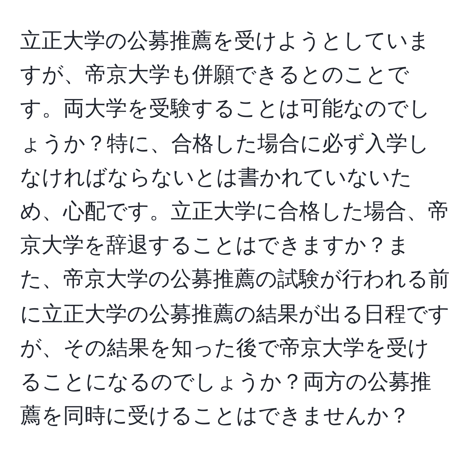 立正大学の公募推薦を受けようとしていますが、帝京大学も併願できるとのことです。両大学を受験することは可能なのでしょうか？特に、合格した場合に必ず入学しなければならないとは書かれていないため、心配です。立正大学に合格した場合、帝京大学を辞退することはできますか？また、帝京大学の公募推薦の試験が行われる前に立正大学の公募推薦の結果が出る日程ですが、その結果を知った後で帝京大学を受けることになるのでしょうか？両方の公募推薦を同時に受けることはできませんか？