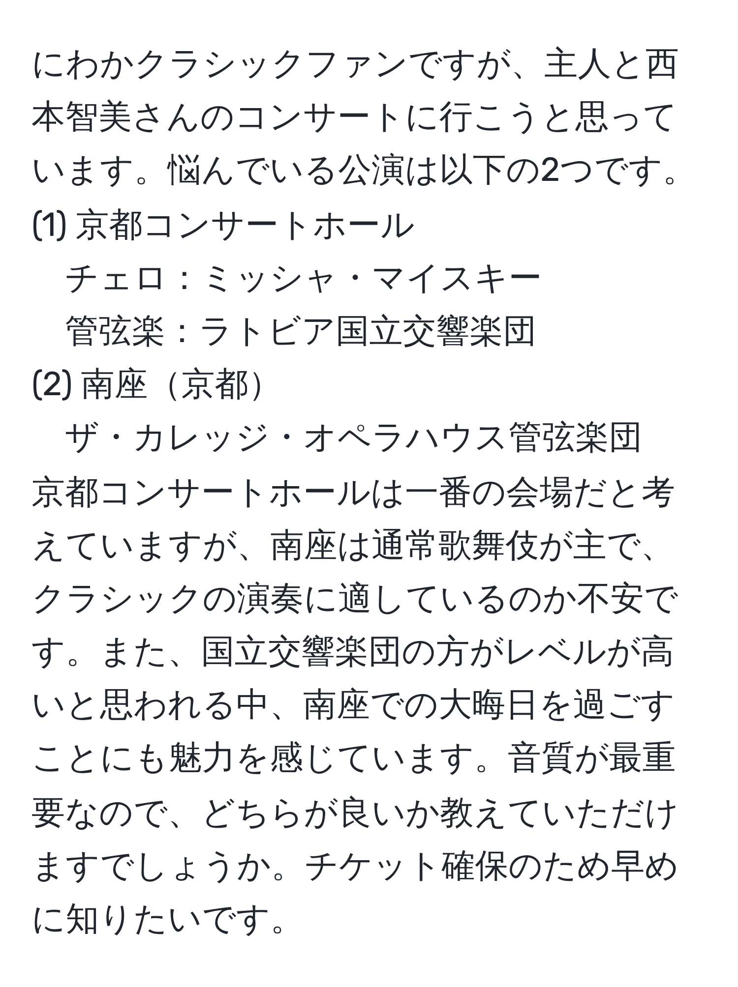 にわかクラシックファンですが、主人と西本智美さんのコンサートに行こうと思っています。悩んでいる公演は以下の2つです。  
(1) 京都コンサートホール  
チェロ：ミッシャ・マイスキー  
管弦楽：ラトビア国立交響楽団  
(2) 南座京都  
ザ・カレッジ・オペラハウス管弦楽団  
京都コンサートホールは一番の会場だと考えていますが、南座は通常歌舞伎が主で、クラシックの演奏に適しているのか不安です。また、国立交響楽団の方がレベルが高いと思われる中、南座での大晦日を過ごすことにも魅力を感じています。音質が最重要なので、どちらが良いか教えていただけますでしょうか。チケット確保のため早めに知りたいです。