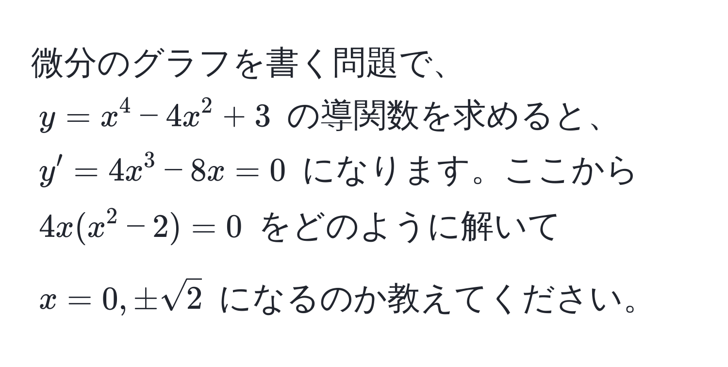 微分のグラフを書く問題で、$y = x^(4 - 4x^2 + 3$ の導関数を求めると、$y' = 4x^3 - 8x = 0$ になります。ここから $4x(x^2 - 2) = 0$ をどのように解いて $x = 0, ±sqrt2)$ になるのか教えてください。