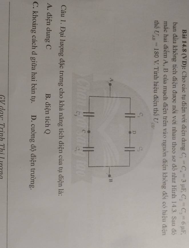 (VD): Cho các tụ điện với điện dung C_1=C_4=3mu F,C_2=C_3=6mu F,
ban đầu không tích điện được nổi với nhau theo sơ đồ như Hình 14.3. Sau đó
mắc hai điểm A, B của mạch điện trên vào nguồn điện không đổi có hiệu điện
thể U_AB=180V. * Tính hiệu điện thể U_CD'
Câu 1. Đại lượng đặc trưng cho khả năng tích điện của tụ điện là:
A. điện dung C B. điện tích Q
C. khoảng cách d giữa hai bản tụ. D. cường độ điện trường.
GV dạy: Trịnh Thị Lượng