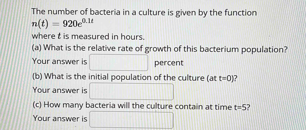 The number of bacteria in a culture is given by the function
n(t)=920e^(0.1t)
where t is measured in hours. 
(a) What is the relative rate of growth of this bacterium population? 
Your answer is □ percent 
(b) What is the initial population of the culture (at t=0) ? 
Your answer is □ 
(c) How many bacteria will the culture contain at time t=5 ? 
Your answer is □