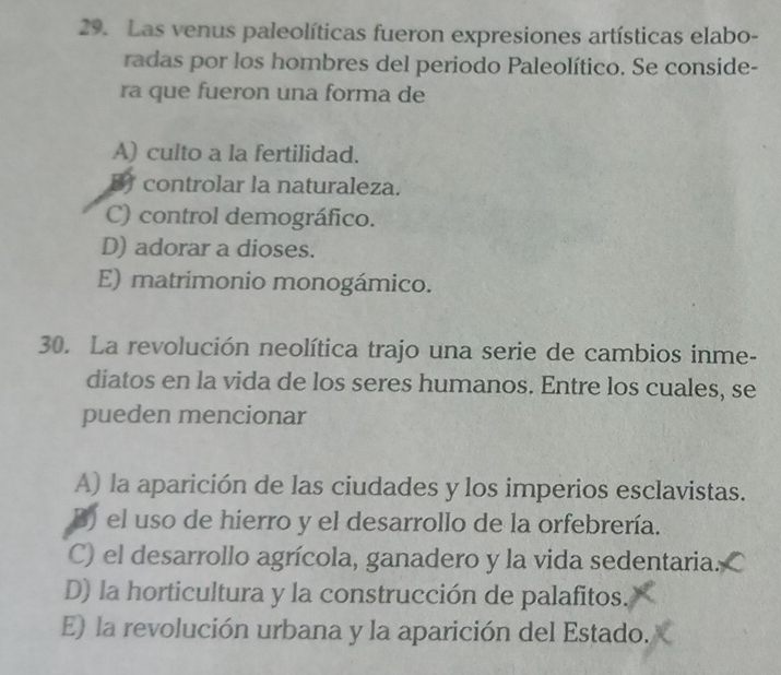 Las venus paleolíticas fueron expresiones artísticas elabo-
radas por los hombres del periodo Paleolítico. Se conside-
ra que fueron una forma de
A) culto a la fertilidad.
B controlar la naturaleza.
C) control demográfico.
D) adorar a dioses.
E) matrimonio monogámico.
30. La revolución neolítica trajo una serie de cambios inme-
diatos en la vida de los seres humanos. Entre los cuales, se
pueden mencionar
A) la aparición de las ciudades y los imperios esclavistas.
B) el uso de hierro y el desarrollo de la orfebrería.
C) el desarrollo agrícola, ganadero y la vida sedentaria.
D) la horticultura y la construcción de palafitos.
E) la revolución urbana y la aparición del Estado.