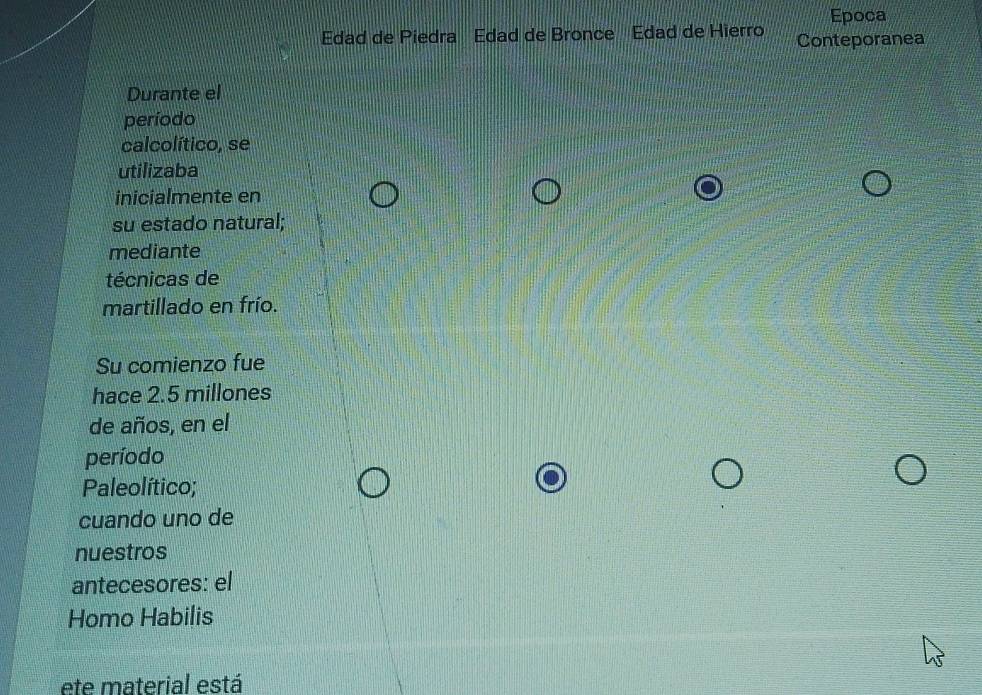 Epoca 
Edad de Piedra Edad de Bronce Edad de Hierro Conteporanea 
Durante el 
período 
calcolítico, se 
utilizaba 
inicialmente en 
su estado natural; 
mediante 
técnicas de 
martillado en frío. 
Su comienzo fue 
hace 2.5 millones
de años, en el 
período 
Paleolítico; 
cuando uno de 
nuestros 
antecesores: el 
Homo Habilis 
ete material está