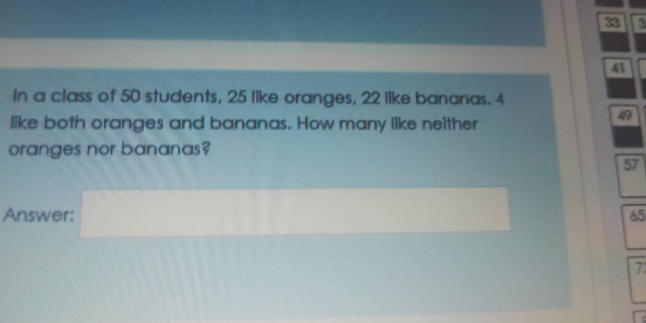 33 3
41
In a class of 50 students, 25 like oranges, 22 like bananas. 4
like both oranges and bananas. How many like neither
49
oranges nor bananas?
57
Answer: 65
()^()
7