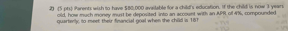 Parents wish to have $80,000 available for a child’s education. If the child is now 3 years
old, how much money must be deposited into an account with an APR of 4%, compounded 
quarterly, to meet their financial goal when the child is 18?