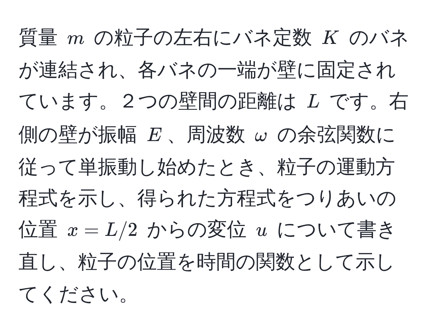 質量 $m$ の粒子の左右にバネ定数 $K$ のバネが連結され、各バネの一端が壁に固定されています。２つの壁間の距離は $L$ です。右側の壁が振幅 $E$、周波数 $omega$ の余弦関数に従って単振動し始めたとき、粒子の運動方程式を示し、得られた方程式をつりあいの位置 $x=L/2$ からの変位 $u$ について書き直し、粒子の位置を時間の関数として示してください。