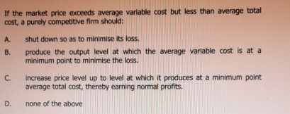 If the market price exceeds average variable cost but less than average total
cost, a purely competitive firm should:
A. shut down so as to minimise its loss
B. produce the output level at which the average variable cost is at a
minimum point to minimise the loss.
C. increase price level up to level at which it produces at a minimum point
average total cost, thereby earning normal profits.
D. none of the above