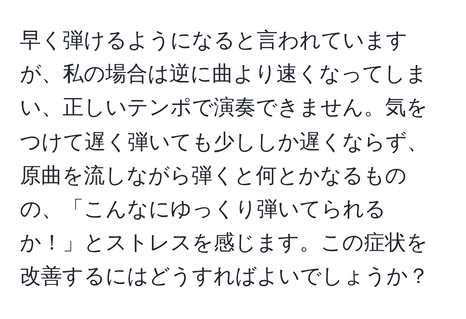 早く弾けるようになると言われていますが、私の場合は逆に曲より速くなってしまい、正しいテンポで演奏できません。気をつけて遅く弾いても少ししか遅くならず、原曲を流しながら弾くと何とかなるものの、「こんなにゆっくり弾いてられるか！」とストレスを感じます。この症状を改善するにはどうすればよいでしょうか？