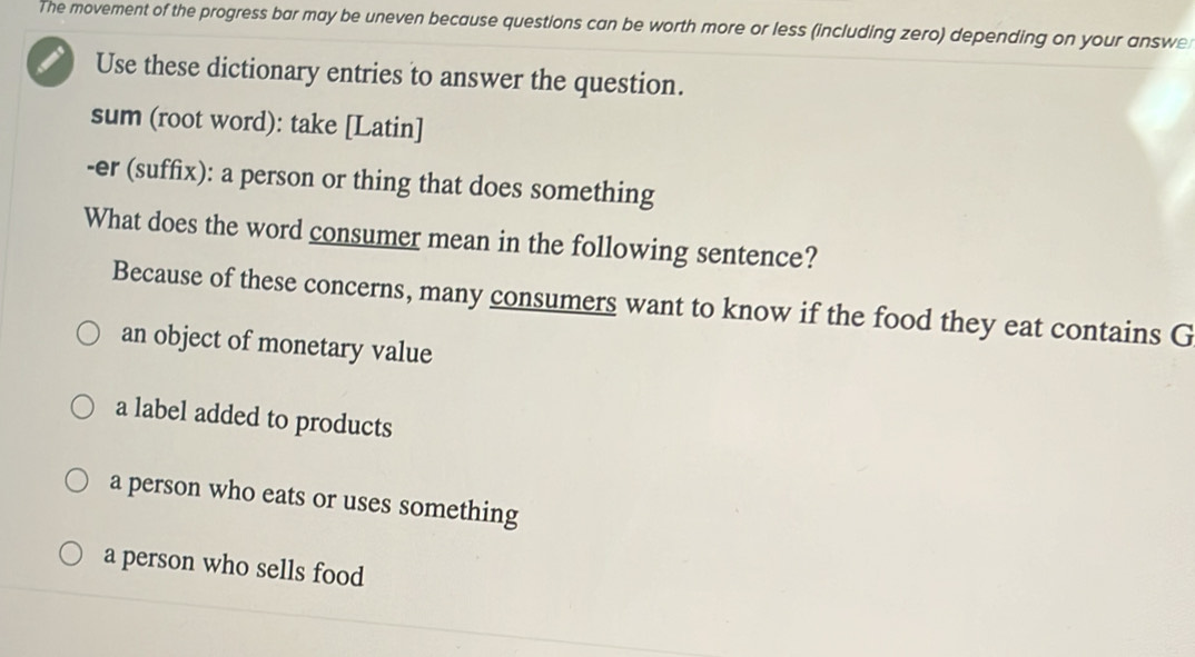 The movement of the progress bar may be uneven because questions can be worth more or less (including zero) depending on your answe
Use these dictionary entries to answer the question.
sum (root word): take [Latin]
-er (suffix): a person or thing that does something
What does the word consumer mean in the following sentence?
Because of these concerns, many consumers want to know if the food they eat contains G
an object of monetary value
a label added to products
a person who eats or uses something
a person who sells food