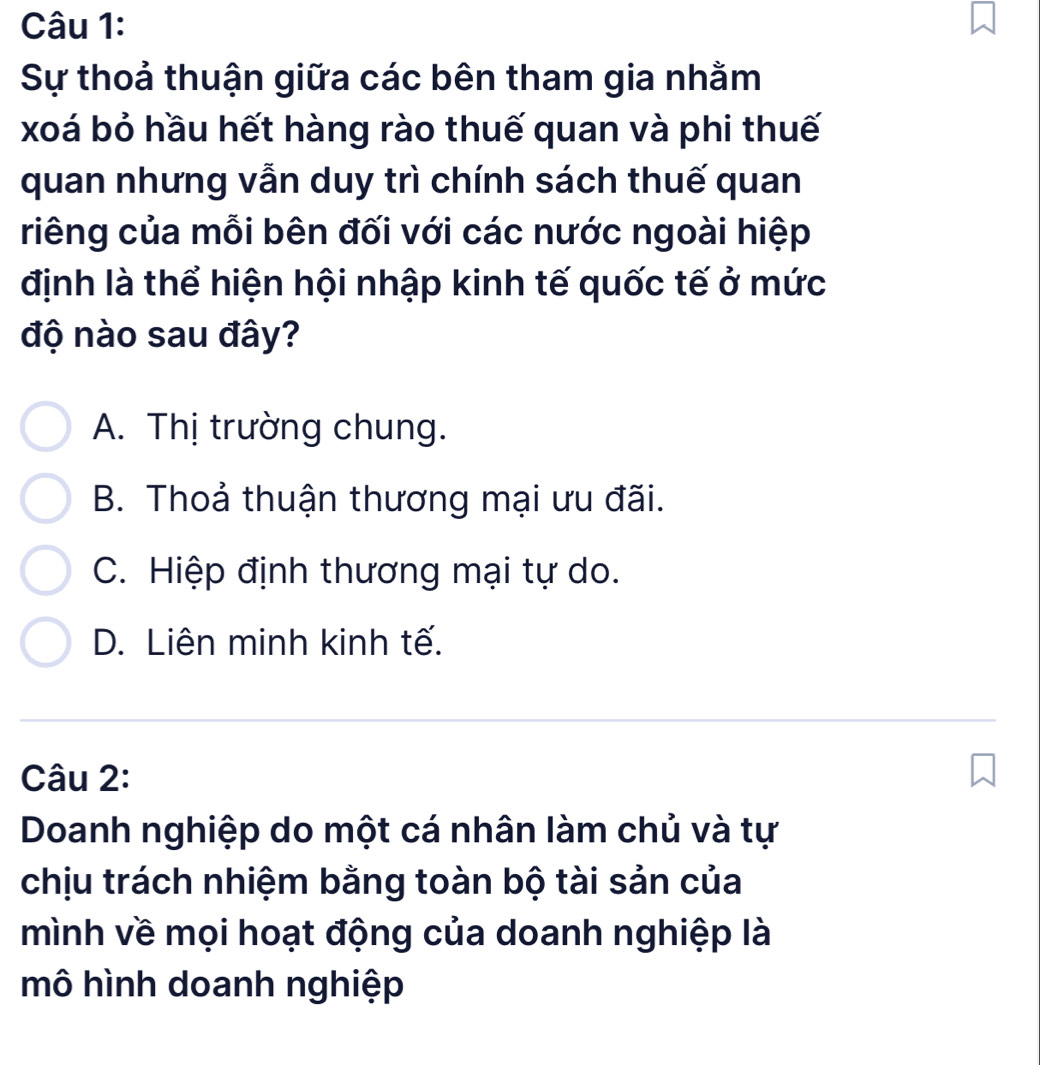 Sự thoả thuận giữa các bên tham gia nhằm
xoá bỏ hầu hết hàng rào thuế quan và phi thuế
quan nhưng vẫn duy trì chính sách thuế quan
riêng của mỗi bên đối với các nước ngoài hiệp
định là thể hiện hội nhập kinh tế quốc tế ở mức
độ nào sau đây?
A. Thị trường chung.
B. Thoả thuận thương mại ưu đãi.
C. Hiệp định thương mại tự do.
D. Liên minh kinh tế.
Câu 2:
Doanh nghiệp do một cá nhân làm chủ và tự
chịu trách nhiệm bằng toàn bộ tài sản của
mình về mọi hoạt động của doanh nghiệp là
mô hình doanh nghiệp