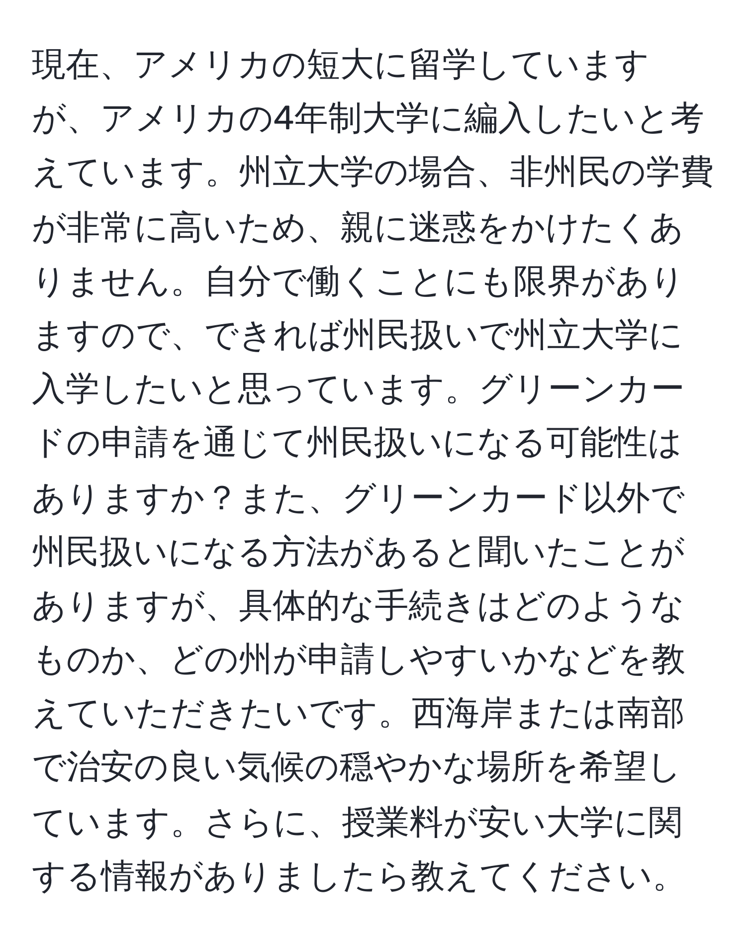 現在、アメリカの短大に留学していますが、アメリカの4年制大学に編入したいと考えています。州立大学の場合、非州民の学費が非常に高いため、親に迷惑をかけたくありません。自分で働くことにも限界がありますので、できれば州民扱いで州立大学に入学したいと思っています。グリーンカードの申請を通じて州民扱いになる可能性はありますか？また、グリーンカード以外で州民扱いになる方法があると聞いたことがありますが、具体的な手続きはどのようなものか、どの州が申請しやすいかなどを教えていただきたいです。西海岸または南部で治安の良い気候の穏やかな場所を希望しています。さらに、授業料が安い大学に関する情報がありましたら教えてください。