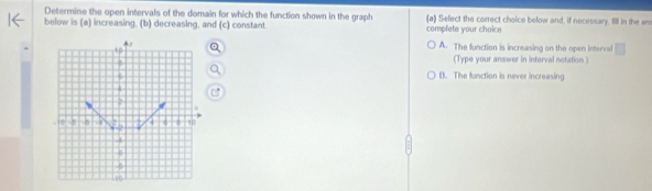 Determine the open intervals of the domain for which the function shown in the graph (a) Sefect the correct choice below and, if necessary, fill in the an
below is (a) increasing, (b) decreasing, and (c) constant. complete your choice
A. The function is increasing on the open Interval
(Type your answer in interval notation )
B. The function is never increasing