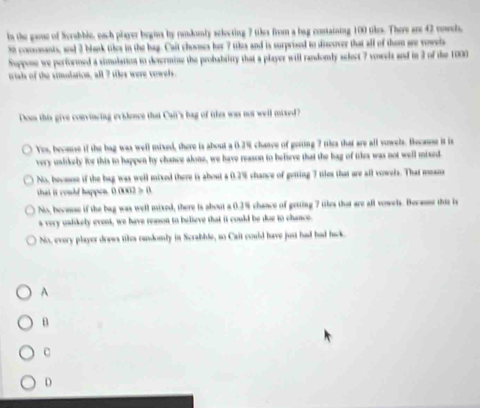 In the gamse of Scrabble, each player begins by ramdumly selecting 7 tiles from a bag containing 100 tiles. There are 42 vowels,
50 comomants, and 3 blank tiles in the bag. Cait chosnes her 7 tiks and is surprised to discover that all of them ore vowels
Suppose we performed a simulation to determine the probability that a player will randomly select 7 vowels and in 3 of the 1000
ials of the simulation, all 7 ties were vowel.
Does this give convincing evislence that Caii's bag of ttles was not well mixed?
Yes, becase if the bag was well mixed, there is about a 0.2% chanve of gerting 7 tiles that are all vowels. Because it is
very unlikely for this to happen by chance alone, we have reason to believe that the bag of tiles was not well mixed.
No, becuse if the bag was well mixed there is about a 0.2% chance of getting 7 tiles that are all vowels. That meaza
that it could happen. 0.0002 > 0.
No, becasse if the bag was well mixed, there is about a 0.2% chance of getting 7 ttles that are all vowels. Because this is
a very ualikely event, we have reason to believe that it could be dug to chance.
No, every player draws tikes randomly in Scrabble, so Cait could have just had had back.
A
B
C
D