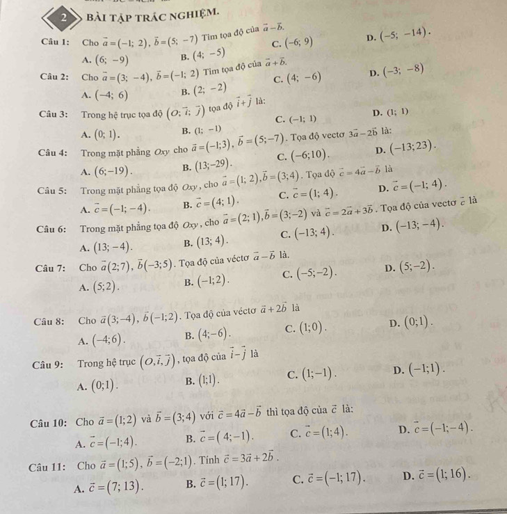 bài tập trác nghiệm.
Câu 1: Cho vector a=(-1;2),vector b=(5;-7) Tìm tọa độ của vector a-vector b.
C. (-6;9) D. (-5;-14).
A. (6;-9) B. (4;-5)
Câu 2: Cho vector a=(3;-4),vector b=(-1;2) Tìm tọa độ của vector a+vector b.
C. (4;-6) D. (-3;-8)
A. (-4;6) B. (2;-2)
Câu 3: Trong hệ trục tọa độ (O;vector i;vector j) tọa độ vector i+vector j là:
C. (-1;1) D. (1;1)
A. (0;1). B.
Câu 4: Trong mặt phẳng Oxy cho vector a=(-1;3),vector b=(5;-7) (1;-1). Tọa độ vectơ 3vector a-2vector b là:
A. (6;-19). B. (13;-29). C. (-6;10). D. (-13;23).
Câu 5: Trong mặt phẳng tọa độ Oxy , cho vector a=(1;2),vector b=(3;4). Tọa độ vector c=4vector a-vector b là
A. vector c=(-1;-4). B. vector c=(4;1). C. vector c=(1;4). D. vector c=(-1;4).
Câu 6: Trong mặt phẳng tọa độ Oxy , cho vector a=(2;1),vector b=(3;-2) và vector c=2vector a+3vector b Tọa độ của vectơ ở là
A. (13;-4). B. (13;4). C. (-13;4). D. (-13;-4).
Câu 7: Cho vector a(2;7),vector b(-3;5).  Tọa độ của véctơ vector a-vector b là.
A. (5;2). B. (-1;2). C. (-5;-2). D. (5;-2).
Câu 8: Cho vector a(3;-4),vector b(-1;2). Tọa độ của véctơ vector a+2vector b là
A. (-4;6). B. (4;-6). C. (1;0). D. (0;1).
Câu 9: Trong hệ trục (O,vector i,vector j) , tọa độ của vector i-vector j là
A. (0;1). B. (1;1). C. (1;-1). D. (-1;1).
Câu 10: Cho vector a=(1;2) và vector b=(3;4) với vector c=4vector a-vector b thì tọa độ của vector c là:
A. vector c=(-1;4). B. vector c=(4;-1). C. vector c=(1;4). D. vector c=(-1;-4).
Câu 11: Cho vector a=(1;5),vector b=(-2;1). Tính vector c=3vector a+2vector b.
A. vector c=(7;13). B. vector c=(1;17). C. vector c=(-1;17). D. vector c=(1;16).