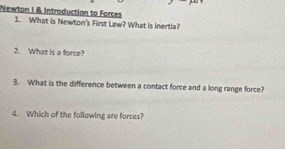 Newton 1 & Introduction to Forces 
1. What is Newton’s First Law? What is inertia? 
2. What is a force? 
3. What is the difference between a contact force and a long range force? 
4. Which of the following are forces?