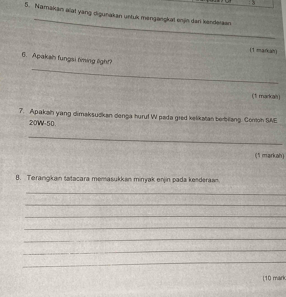 3 
_ 
5. Namakan alat yang digunakan untuk mengangkat enjin dari kenderaan 
(1 markah) 
6. Apakah fungsi timing light? 
_ 
(1 markah) 
7. Apakah yang dimaksudkan denga huruf W pada gred kelikatan berbilang. Contoh SAE
20W-50. 
_ 
(1 markah) 
8. Terangkan tatacara memasukkan minyak enjin pada kenderaan. 
_ 
_ 
_ 
_ 
_ 
_ 
_ 
(10 mark