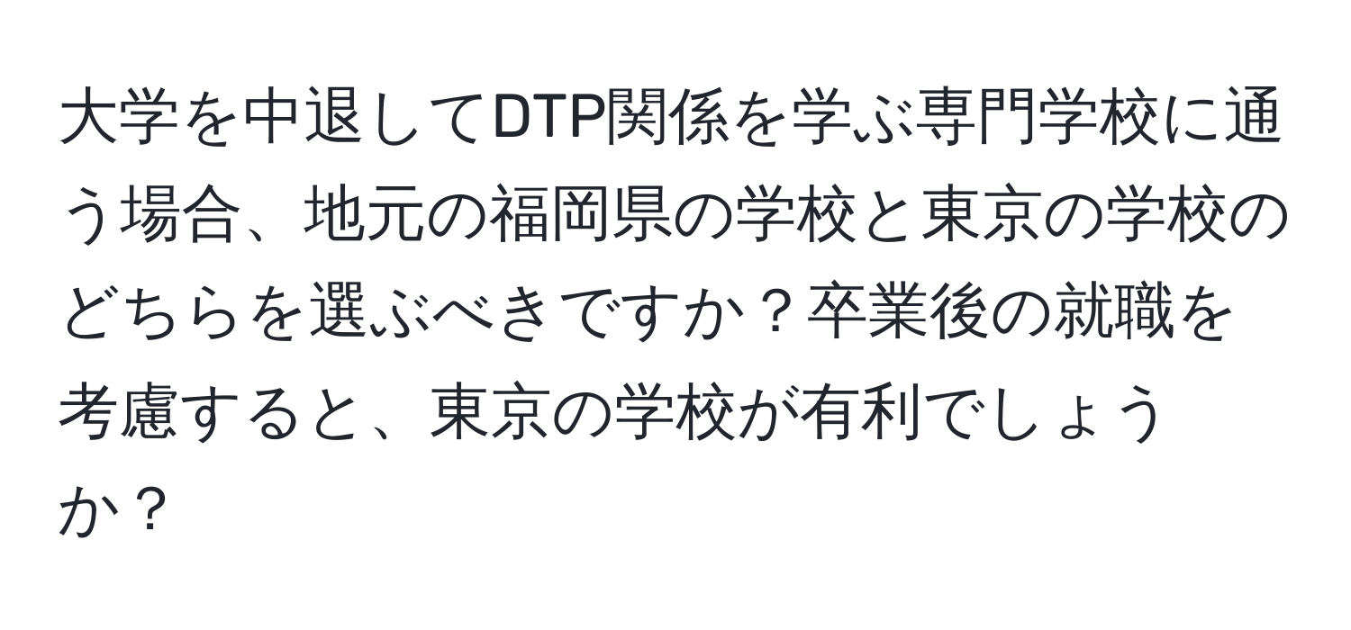 大学を中退してDTP関係を学ぶ専門学校に通う場合、地元の福岡県の学校と東京の学校のどちらを選ぶべきですか？卒業後の就職を考慮すると、東京の学校が有利でしょうか？