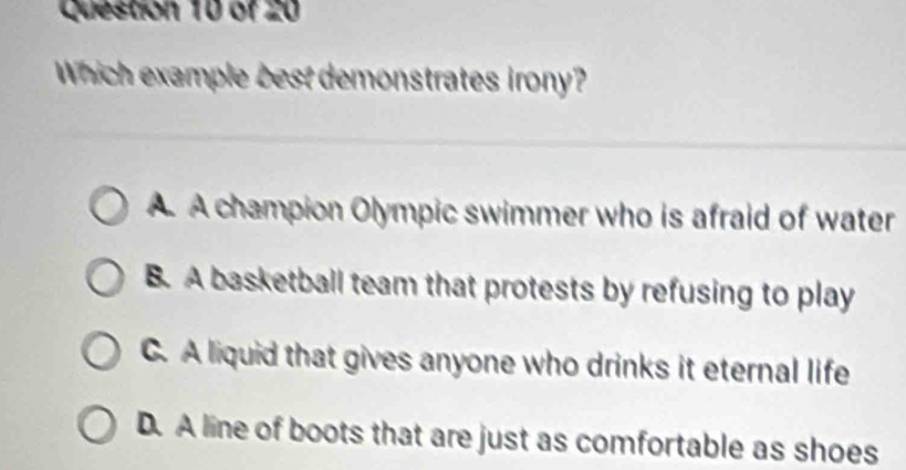 Which example best demonstrates irony?
A A champion Olympic swimmer who is afraid of water
B. A basketball team that protests by refusing to play
C. A liquid that gives anyone who drinks it eternal life
D. A line of boots that are just as comfortable as shoes