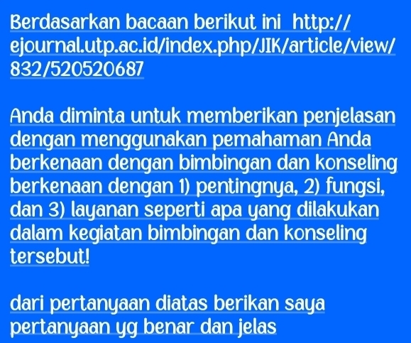 Berdasarkan bacaan berikut ini http:// 
ejournal.utp.ac.id/index.php/JIK/article/view/ 
832/520520687 
Anda diminta untuk memberikan penjelasan 
dengan menggunakan pemahaman Anda 
berkenaan dengan bimbingan dan konseling 
berkenaan dengan 1) pentingnya, 2) fungsi, 
dan 3) layanan seperti apa yang dilakukan 
dalam kegiatan bimbingan dan konseling 
tersebut! 
dari pertanyaan diatas berikan saya 
pertanyaan yg benar dan jelas