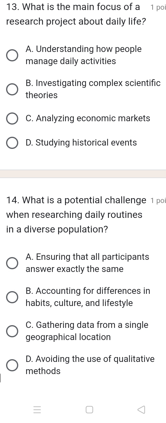 What is the main focus of a 1 poi
research project about daily life?
A. Understanding how people
manage daily activities
B. Investigating complex scientific
theories
C. Analyzing economic markets
D. Studying historical events
14. What is a potential challenge 1 poi
when researching daily routines
in a diverse population?
A. Ensuring that all participants
answer exactly the same
B. Accounting for differences in
habits, culture, and lifestyle
C. Gathering data from a single
geographical location
D. Avoiding the use of qualitative
methods