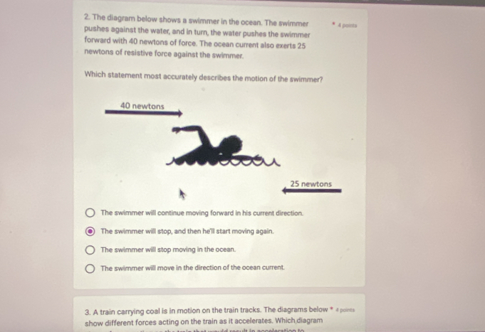 The diagram below shows a swimmer in the ocean. The swimmer 4 points
pushes against the water, and in turn, the water pushes the swimmer
forward with 40 newtons of force. The ocean current also exerts 25
newtons of resistive force against the swimmer.
Which statement most accurately describes the motion of the swimmer?
The swimmer will continue moving forward in his current direction.
The swimmer will stop, and then he'll start moving again.
The swimmer will stop moving in the ocean.
The swimmer will move in the direction of the ocean current.
3. A train carrying coal is in motion on the train tracks. The diagrams below * 4 points
show different forces acting on the train as it accelerates. Which diagram