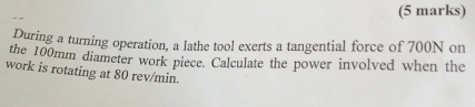 During a turning operation, a lathe tool exerts a tangential force of 700N on 
the 100mm diameter work piece. Calculate the power involved when the 
work is rotating at 80 rev/min.