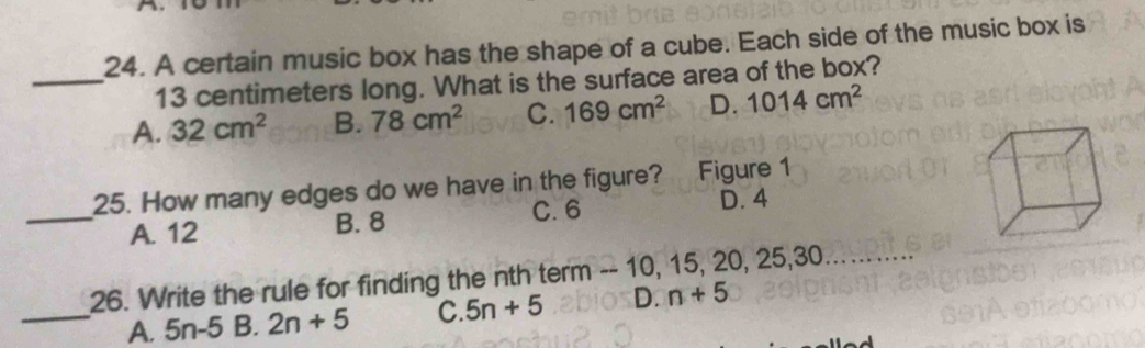 A certain music box has the shape of a cube. Each side of the music box is
_ 13 centimeters long. What is the surface area of the box?
A. 32cm^2 B. 78cm^2 C. 169cm^2 D. 1014cm^2
25. How many edges do we have in the figure? Figure 1
_A. 12 B. 8 C. 6
D. 4
26. Write the rule for finding the nth term -- 10, 15, 20, 25, 30
_A. 5n-5 B. 2n+5 C. 5n+5 D. n+5