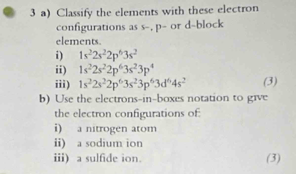 Classify the elements with these electron 
configurations as s-, p - or d -block 
elements. 
i) 1s^22s^22p^63s^2
ii) 1s^22s^22p^63s^23p^4
iii) 1s^22s^22p^63s^23p^63d^64s^2 (3) 
b) Use the electrons-in-boxes notation to give 
the electron configurations of 
i) a nitrogen atom 
ii) a sodium ion 
iii) a sulfide ion. (3)