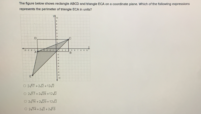 The figure below shows rectangle ABCD and triangle ECA on a coordinate plane. Which of the following expressions
represents the perimeter of triangle ECA in units?
2sqrt(17)+2sqrt(2)+12sqrt(2)
2sqrt(17)+2sqrt(29)+12sqrt(2)
2sqrt(74)+2sqrt(29)+12sqrt(2)
2sqrt(74)+2sqrt(2)+2sqrt(13)